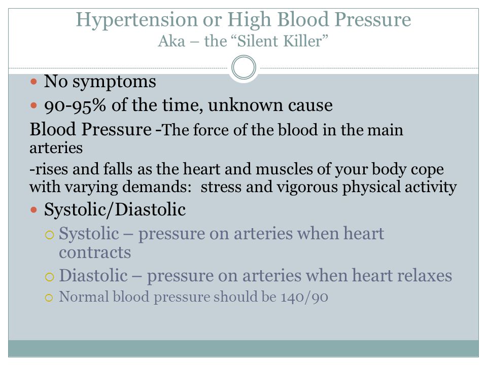 Hypertension or High Blood Pressure Aka – the Silent Killer No symptoms 90-95% of the time, unknown cause Blood Pressure - The force of the blood in the main arteries -rises and falls as the heart and muscles of your body cope with varying demands: stress and vigorous physical activity Systolic/Diastolic  Systolic – pressure on arteries when heart contracts  Diastolic – pressure on arteries when heart relaxes  Normal blood pressure should be 140/90