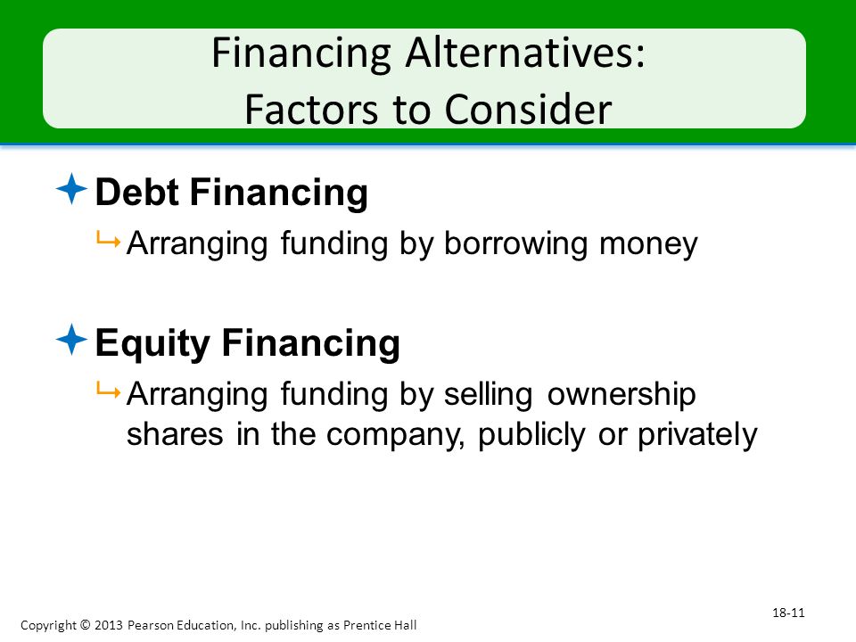 Financing Alternatives: Factors to Consider  Debt Financing  Arranging funding by borrowing money  Equity Financing  Arranging funding by selling ownership shares in the company, publicly or privately Copyright © 2013 Pearson Education, Inc.