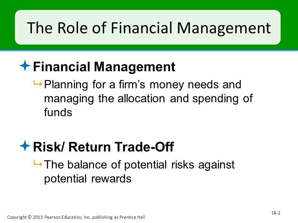 The Role of Financial Management  Financial Management  Planning for a firm’s money needs and managing the allocation and spending of funds  Risk/ Return Trade-Off  The balance of potential risks against potential rewards Copyright © 2013 Pearson Education, Inc.
