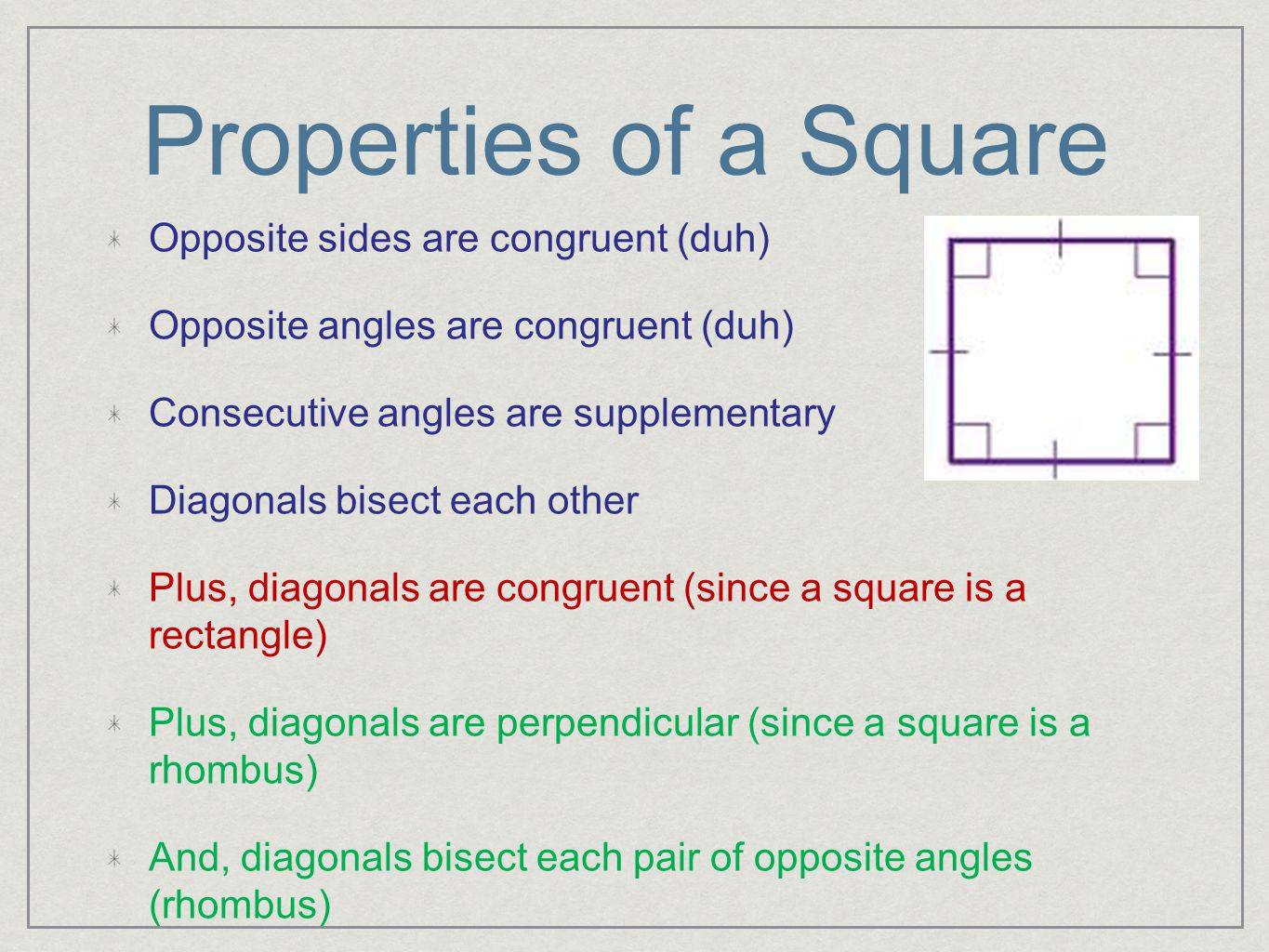 Properties of a Square Opposite sides are congruent (duh) Opposite angles are congruent (duh) Consecutive angles are supplementary Diagonals bisect each other Plus, diagonals are congruent (since a square is a rectangle) Plus, diagonals are perpendicular (since a square is a rhombus) And, diagonals bisect each pair of opposite angles (rhombus)