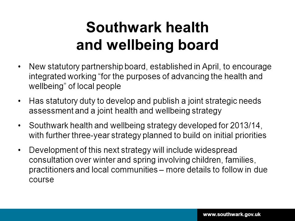Southwark health and wellbeing board New statutory partnership board, established in April, to encourage integrated working for the purposes of advancing the health and wellbeing of local people Has statutory duty to develop and publish a joint strategic needs assessment and a joint health and wellbeing strategy Southwark health and wellbeing strategy developed for 2013/14, with further three-year strategy planned to build on initial priorities Development of this next strategy will include widespread consultation over winter and spring involving children, families, practitioners and local communities – more details to follow in due course
