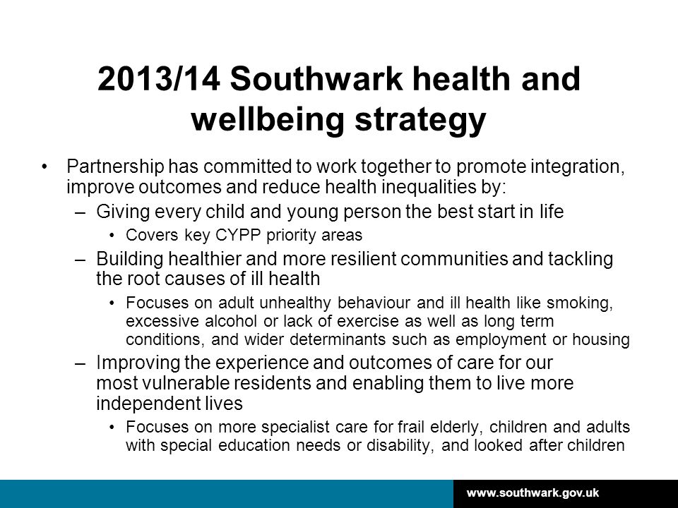 2013/14 Southwark health and wellbeing strategy Partnership has committed to work together to promote integration, improve outcomes and reduce health inequalities by: –Giving every child and young person the best start in life Covers key CYPP priority areas –Building healthier and more resilient communities and tackling the root causes of ill health Focuses on adult unhealthy behaviour and ill health like smoking, excessive alcohol or lack of exercise as well as long term conditions, and wider determinants such as employment or housing –Improving the experience and outcomes of care for our most vulnerable residents and enabling them to live more independent lives Focuses on more specialist care for frail elderly, children and adults with special education needs or disability, and looked after children