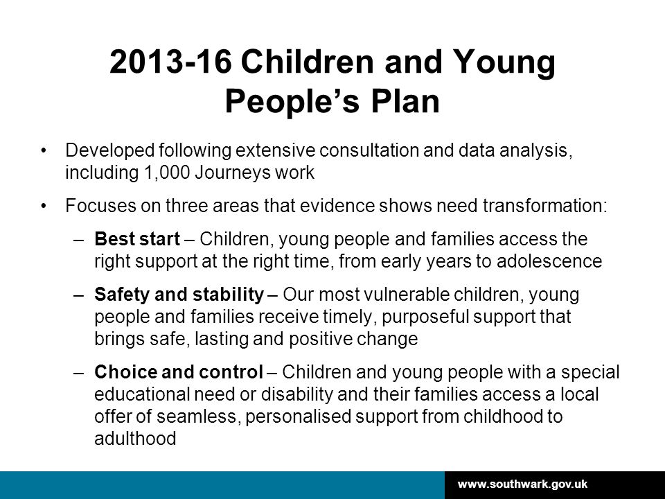 Children and Young People’s Plan Developed following extensive consultation and data analysis, including 1,000 Journeys work Focuses on three areas that evidence shows need transformation: –Best start – Children, young people and families access the right support at the right time, from early years to adolescence –Safety and stability – Our most vulnerable children, young people and families receive timely, purposeful support that brings safe, lasting and positive change –Choice and control – Children and young people with a special educational need or disability and their families access a local offer of seamless, personalised support from childhood to adulthood