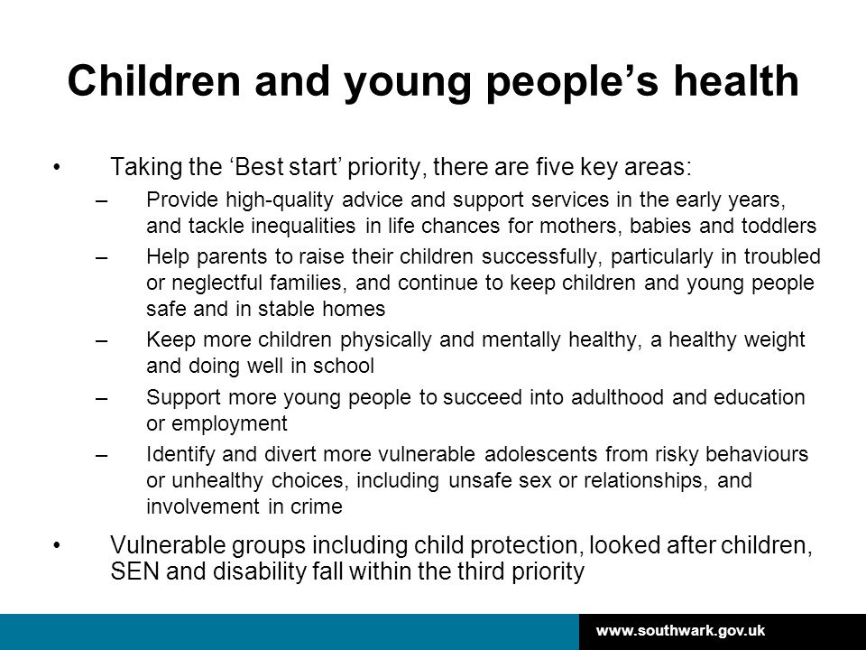 Children and young people’s health Taking the ‘Best start’ priority, there are five key areas: –Provide high-quality advice and support services in the early years, and tackle inequalities in life chances for mothers, babies and toddlers –Help parents to raise their children successfully, particularly in troubled or neglectful families, and continue to keep children and young people safe and in stable homes –Keep more children physically and mentally healthy, a healthy weight and doing well in school –Support more young people to succeed into adulthood and education or employment –Identify and divert more vulnerable adolescents from risky behaviours or unhealthy choices, including unsafe sex or relationships, and involvement in crime Vulnerable groups including child protection, looked after children, SEN and disability fall within the third priority