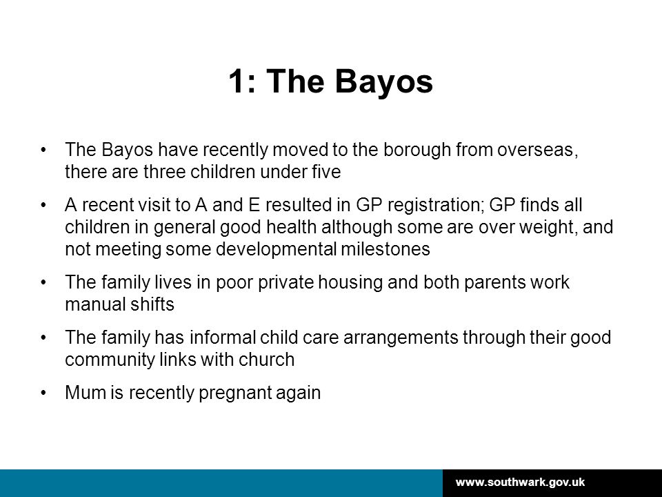 1: The Bayos The Bayos have recently moved to the borough from overseas, there are three children under five A recent visit to A and E resulted in GP registration; GP finds all children in general good health although some are over weight, and not meeting some developmental milestones The family lives in poor private housing and both parents work manual shifts The family has informal child care arrangements through their good community links with church Mum is recently pregnant again