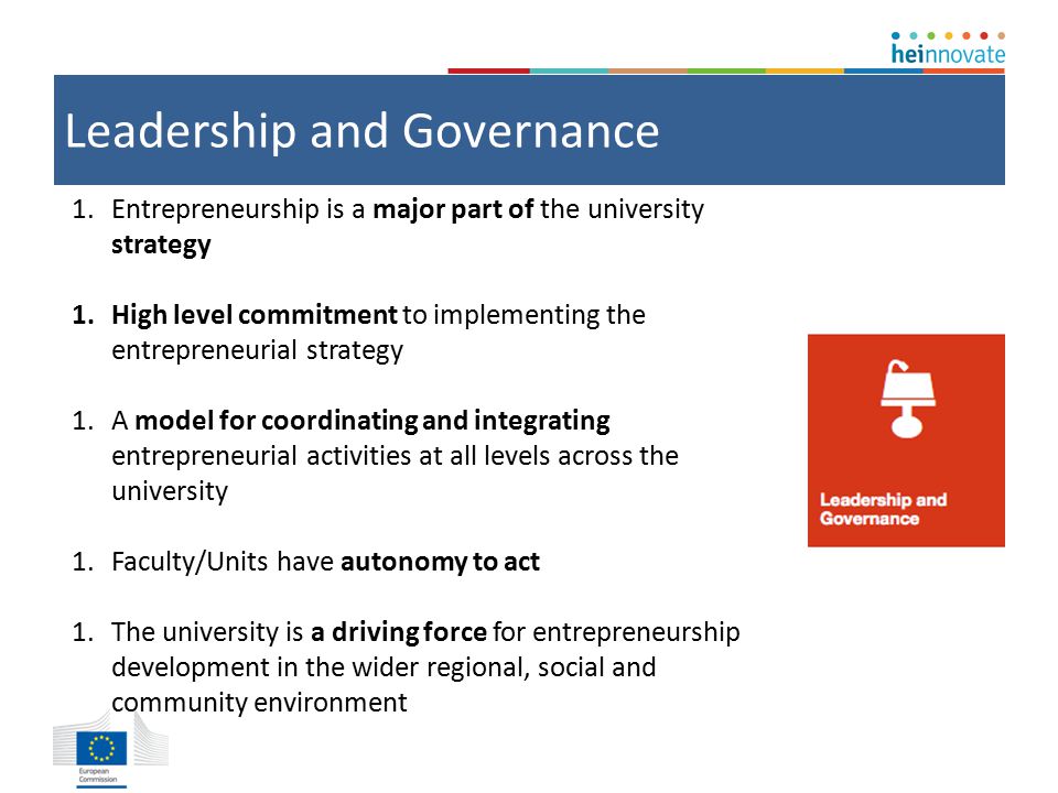 Leadership and Governance 1.Entrepreneurship is a major part of the university strategy 1.High level commitment to implementing the entrepreneurial strategy 1.A model for coordinating and integrating entrepreneurial activities at all levels across the university 1.Faculty/Units have autonomy to act 1.The university is a driving force for entrepreneurship development in the wider regional, social and community environment