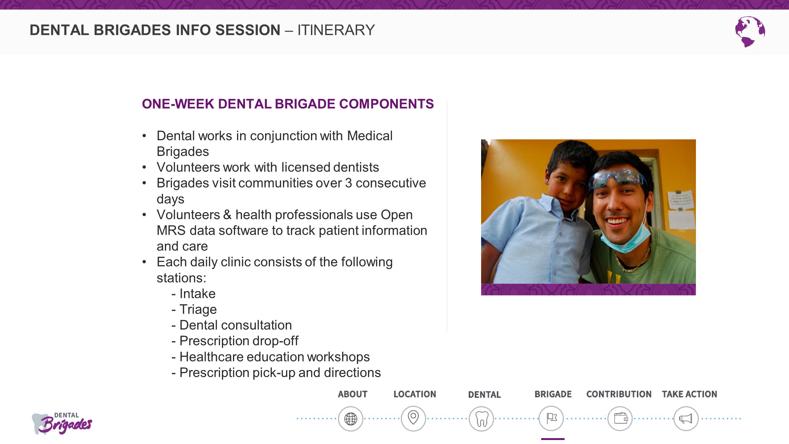 DENTAL BRIGADES INFO SESSION – ITINERARY ONE-WEEK DENTAL BRIGADE COMPONENTS Dental works in conjunction with Medical Brigades Volunteers work with licensed dentists Brigades visit communities over 3 consecutive days Volunteers & health professionals use Open MRS data software to track patient information and care Each daily clinic consists of the following stations: - Intake - Triage - Dental consultation - Prescription drop-off - Healthcare education workshops - Prescription pick-up and directions
