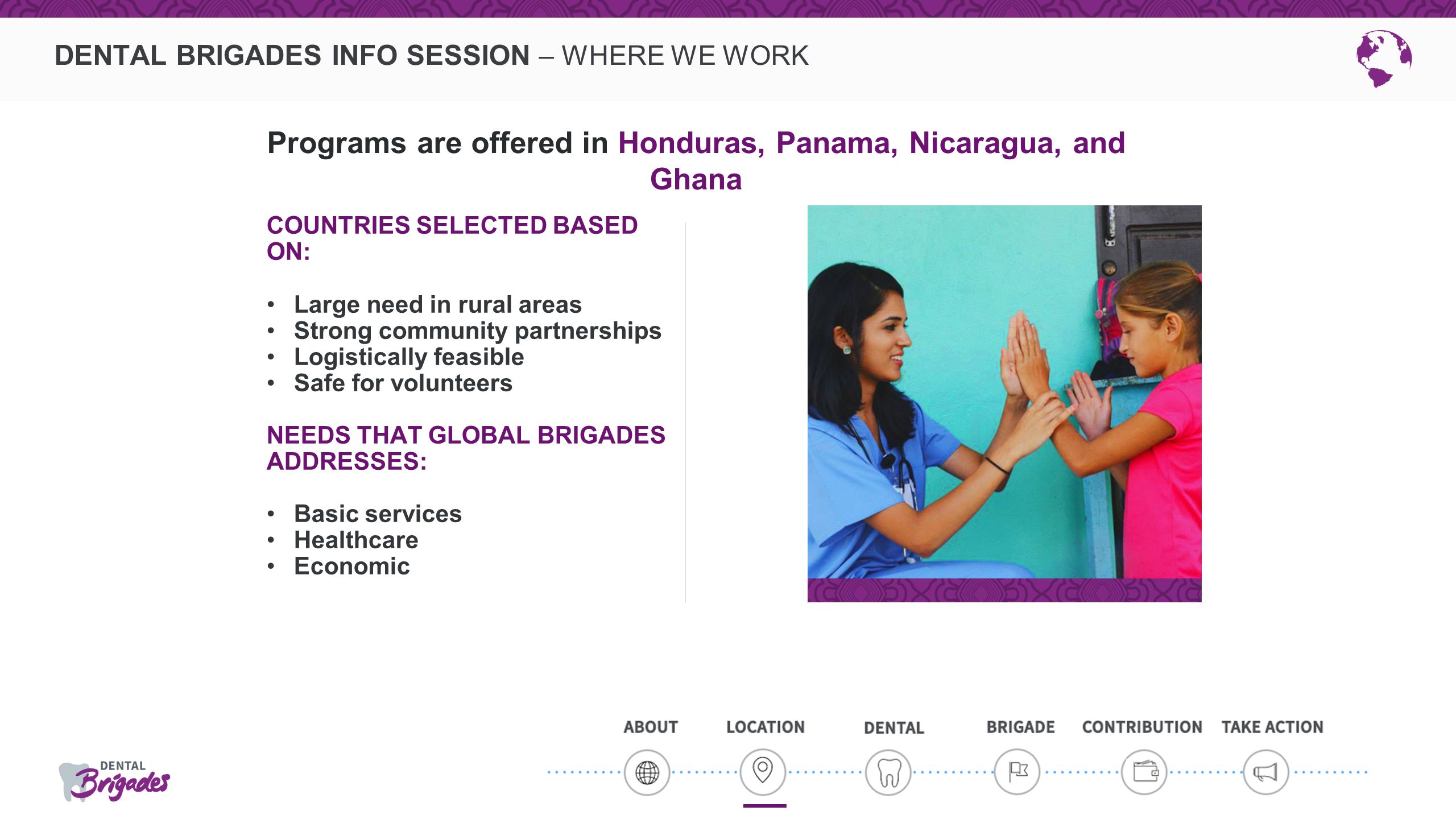 DENTAL BRIGADES INFO SESSION – WHERE WE WORK COUNTRIES SELECTED BASED ON: Large need in rural areas Strong community partnerships Logistically feasible Safe for volunteers NEEDS THAT GLOBAL BRIGADES ADDRESSES: Basic services Healthcare Economic Programs are offered in Honduras, Panama, Nicaragua, and Ghana