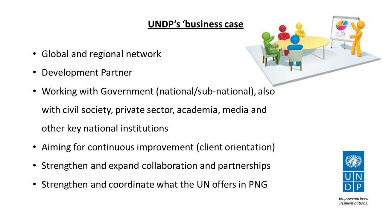 UNDP’s ‘business case Global and regional network Development Partner Working with Government (national/sub-national), also with civil society, private sector, academia, media and other key national institutions Aiming for continuous improvement (client orientation) Strengthen and expand collaboration and partnerships Strengthen and coordinate what the UN offers in PNG