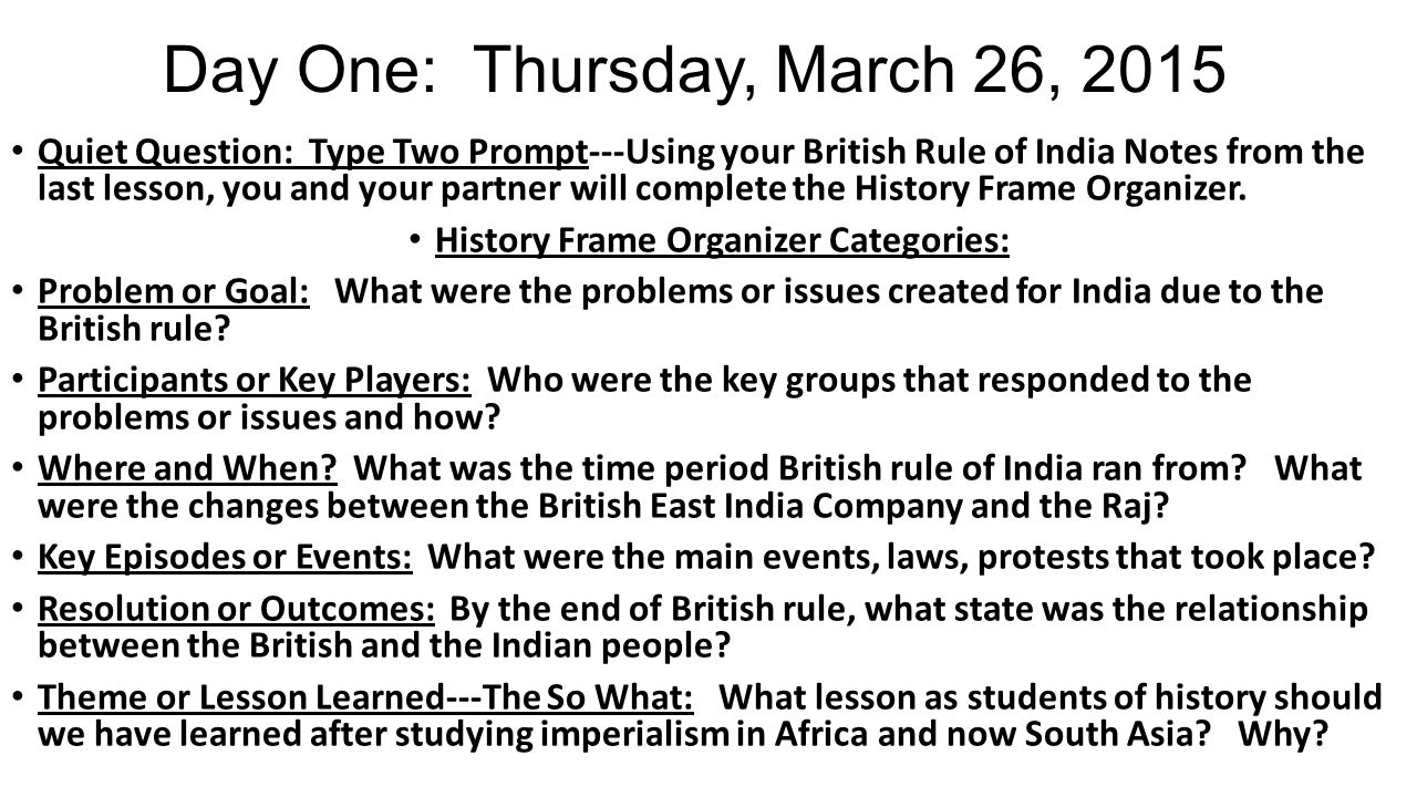 Day One: Thursday, March 26, 2015 Quiet Question: Type Two Prompt---Using your British Rule of India Notes from the last lesson, you and your partner will complete the History Frame Organizer.