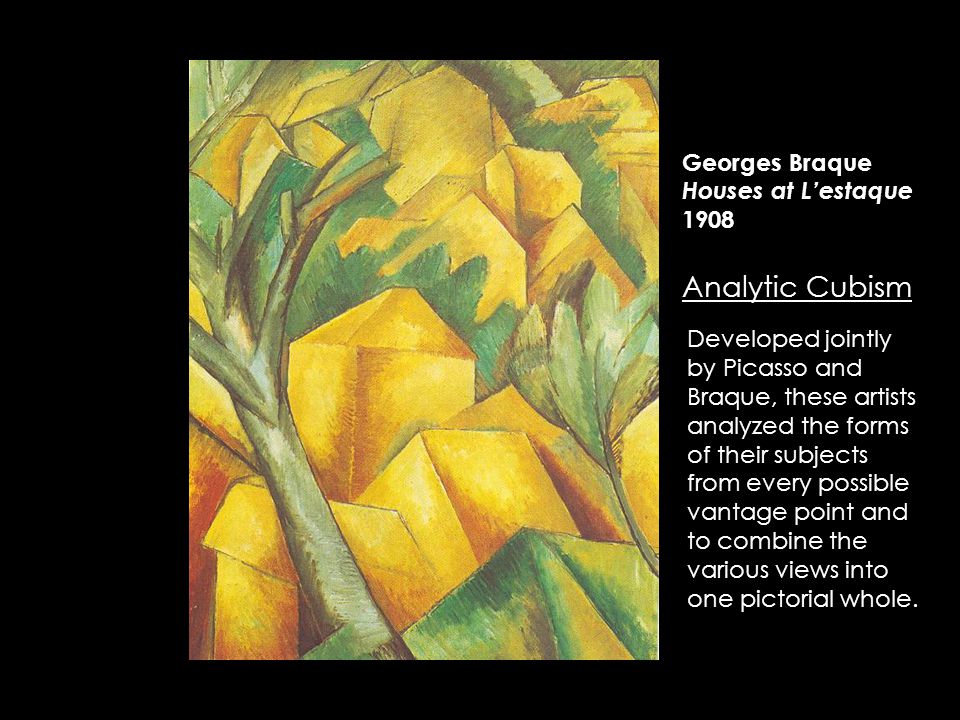 Georges Braque Houses at L’estaque 1908 Analytic Cubism Developed jointly by Picasso and Braque, these artists analyzed the forms of their subjects from every possible vantage point and to combine the various views into one pictorial whole.