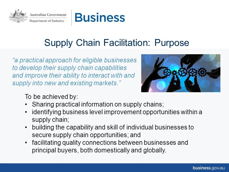 Supply Chain Facilitation: Purpose a practical approach for eligible businesses to develop their supply chain capabilities and improve their ability to interact with and supply into new and existing markets. To be achieved by: Sharing practical information on supply chains; identifying business level improvement opportunities within a supply chain; building the capability and skill of individual businesses to secure supply chain opportunities; and facilitating quality connections between businesses and principal buyers, both domestically and globally.