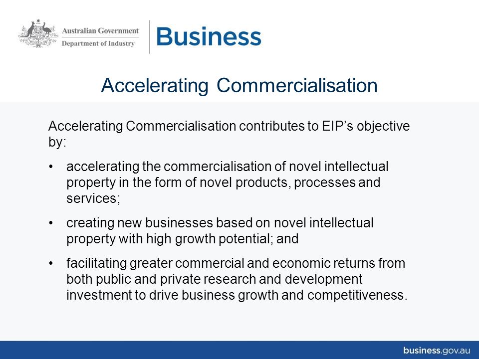 Accelerating Commercialisation Accelerating Commercialisation contributes to EIP’s objective by: accelerating the commercialisation of novel intellectual property in the form of novel products, processes and services; creating new businesses based on novel intellectual property with high growth potential; and facilitating greater commercial and economic returns from both public and private research and development investment to drive business growth and competitiveness.