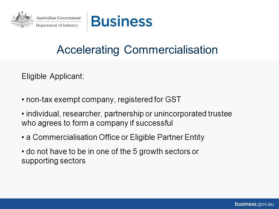 Accelerating Commercialisation Eligible Applicant: non-tax exempt company, registered for GST individual, researcher, partnership or unincorporated trustee who agrees to form a company if successful a Commercialisation Office or Eligible Partner Entity do not have to be in one of the 5 growth sectors or supporting sectors
