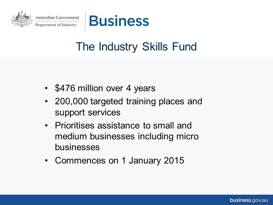 The Industry Skills Fund $476 million over 4 years 200,000 targeted training places and support services Prioritises assistance to small and medium businesses including micro businesses Commences on 1 January 2015
