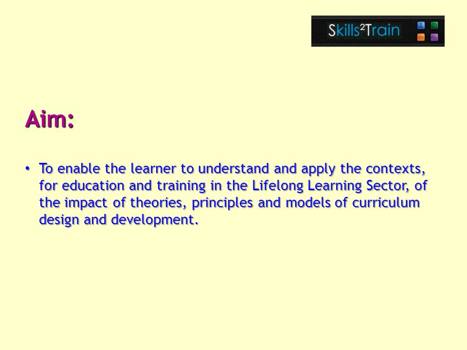 Aim: To enable the learner to understand and apply the contexts, for education and training in the Lifelong Learning Sector, of the impact of theories, principles and models of curriculum design and development.