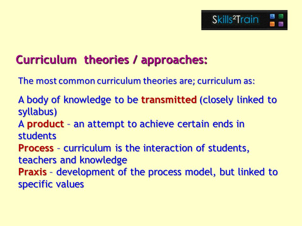 A body of knowledge to be transmitted (closely linked to syllabus) A product – an attempt to achieve certain ends in students Process – curriculum is the interaction of students, teachers and knowledge Praxis – development of the process model, but linked to specific values Curriculum theories / approaches: The most common curriculum theories are; curriculum as: