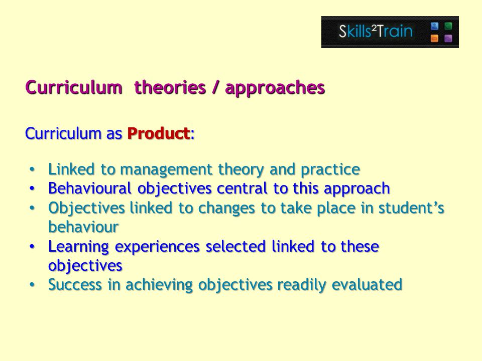 Linked to management theory and practice Linked to management theory and practice Behavioural objectives central to this approach Behavioural objectives central to this approach Objectives linked to changes to take place in student’s behaviour Objectives linked to changes to take place in student’s behaviour Learning experiences selected linked to these objectives Learning experiences selected linked to these objectives Success in achieving objectives readily evaluated Success in achieving objectives readily evaluated Curriculum theories / approaches Curriculum as Product: