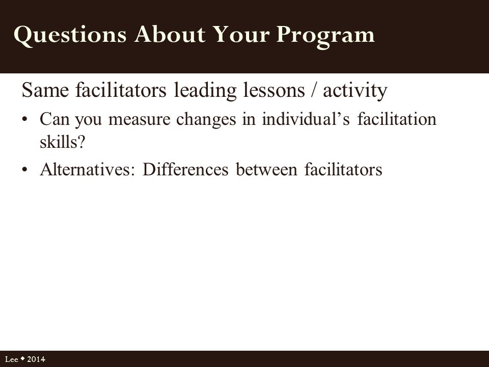 Questions About Your Program Same facilitators leading lessons / activity Can you measure changes in individual’s facilitation skills.
