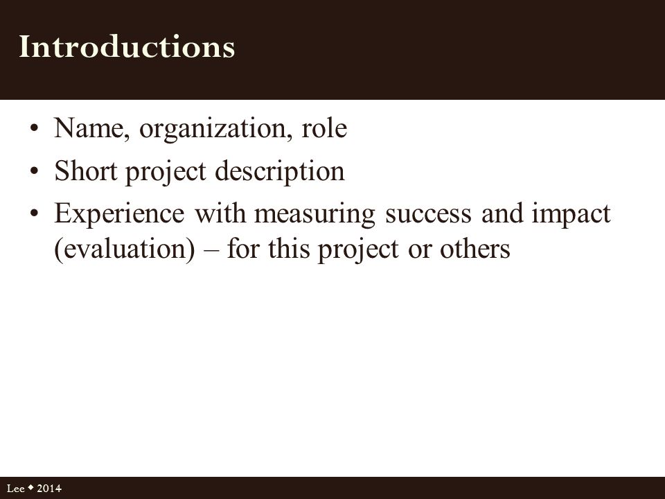 Introductions Name, organization, role Short project description Experience with measuring success and impact (evaluation) – for this project or others Lee  2014