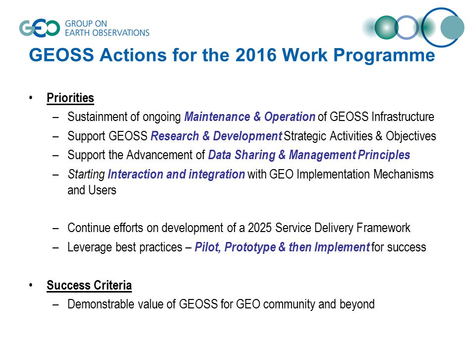 GEOSS Actions for the 2016 Work Programme Priorities –Sustainment of ongoing Maintenance & Operation of GEOSS Infrastructure –Support GEOSS Research & Development Strategic Activities & Objectives –Support the Advancement of Data Sharing & Management Principles – Starting Interaction and integration with GEO Implementation Mechanisms and Users –Continue efforts on development of a 2025 Service Delivery Framework –Leverage best practices – Pilot, Prototype & then Implement for success Success Criteria –Demonstrable value of GEOSS for GEO community and beyond