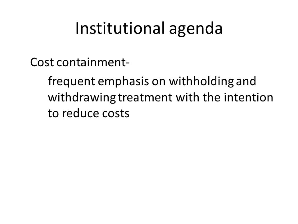 Institutional agenda Cost containment- frequent emphasis on withholding and withdrawing treatment with the intention to reduce costs