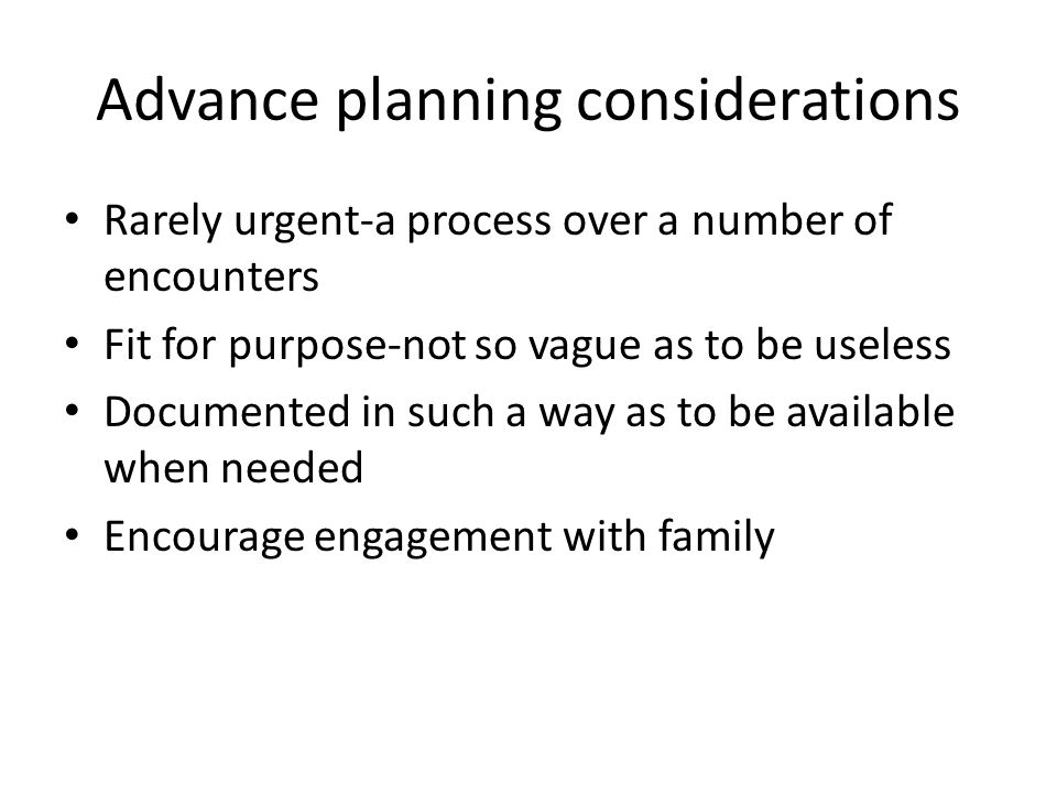 Advance planning considerations Rarely urgent-a process over a number of encounters Fit for purpose-not so vague as to be useless Documented in such a way as to be available when needed Encourage engagement with family