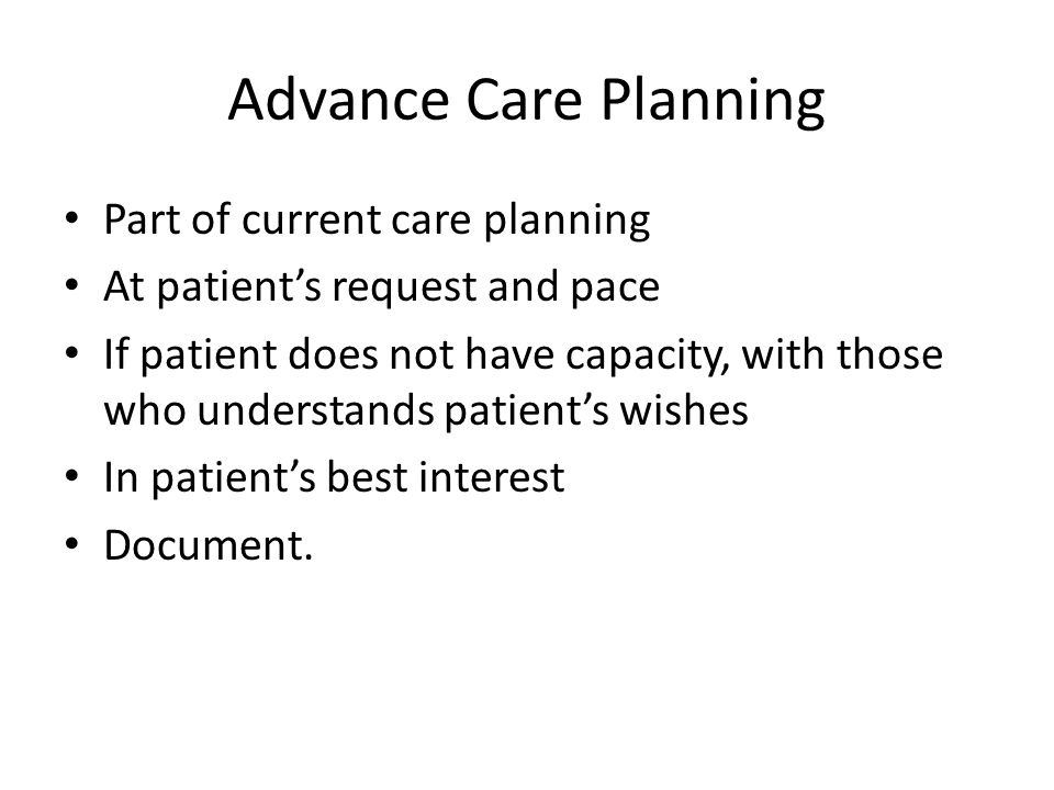Advance Care Planning Part of current care planning At patient’s request and pace If patient does not have capacity, with those who understands patient’s wishes In patient’s best interest Document.