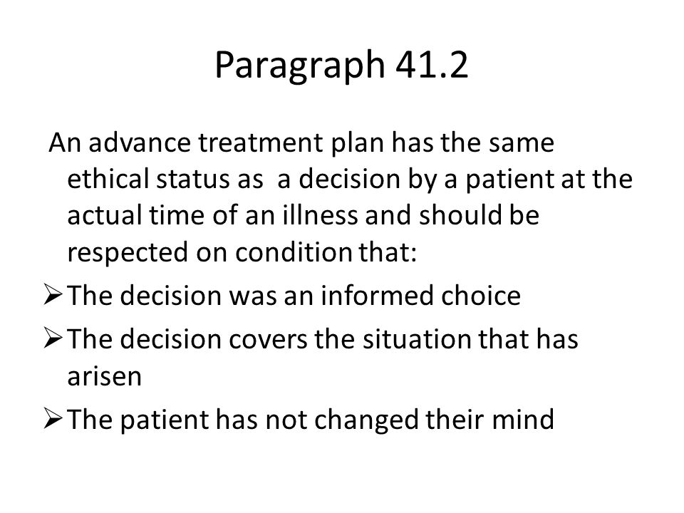 Paragraph 41.2 An advance treatment plan has the same ethical status as a decision by a patient at the actual time of an illness and should be respected on condition that:  The decision was an informed choice  The decision covers the situation that has arisen  The patient has not changed their mind