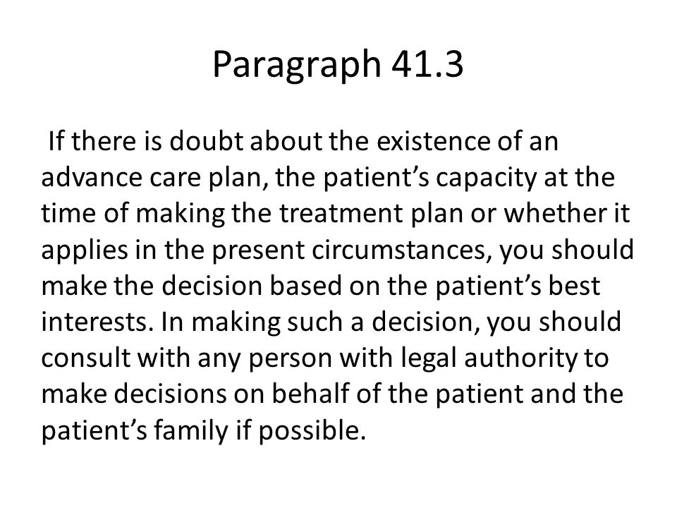 Paragraph 41.3 If there is doubt about the existence of an advance care plan, the patient’s capacity at the time of making the treatment plan or whether it applies in the present circumstances, you should make the decision based on the patient’s best interests.