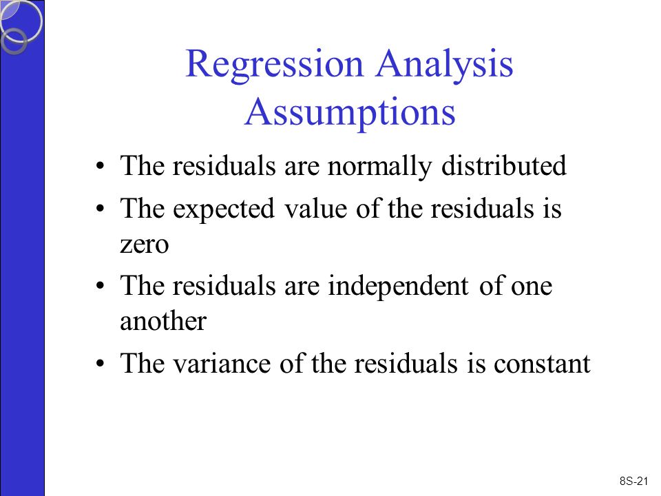 8S-21 Regression Analysis Assumptions The residuals are normally distributed The expected value of the residuals is zero The residuals are independent of one another The variance of the residuals is constant