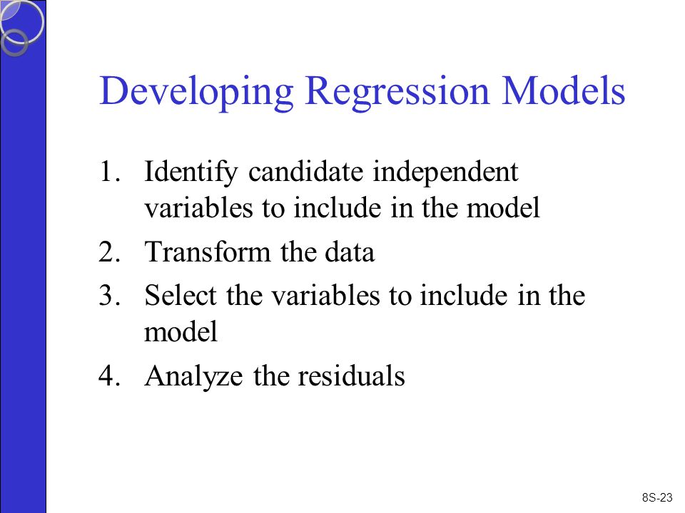 8S-23 Developing Regression Models 1.Identify candidate independent variables to include in the model 2.Transform the data 3.Select the variables to include in the model 4.Analyze the residuals