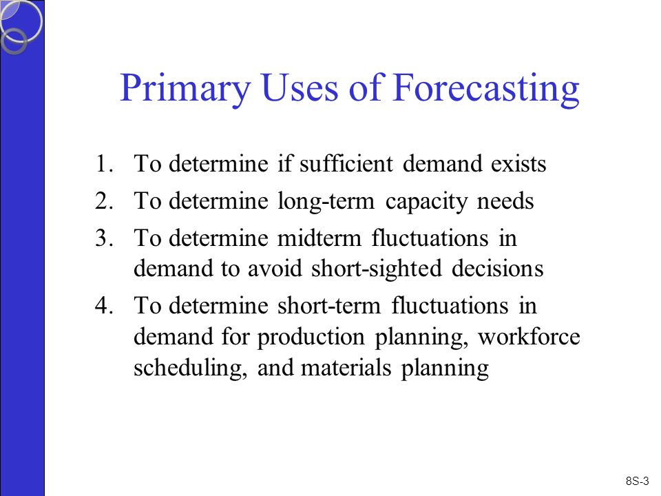 8S-3 Primary Uses of Forecasting 1.To determine if sufficient demand exists 2.To determine long-term capacity needs 3.To determine midterm fluctuations in demand to avoid short-sighted decisions 4.To determine short-term fluctuations in demand for production planning, workforce scheduling, and materials planning