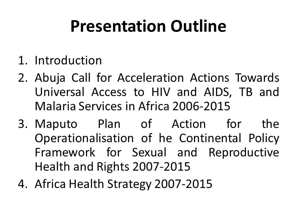 Presentation Outline 1.Introduction 2.Abuja Call for Acceleration Actions Towards Universal Access to HIV and AIDS, TB and Malaria Services in Africa Maputo Plan of Action for the Operationalisation of he Continental Policy Framework for Sexual and Reproductive Health and Rights Africa Health Strategy
