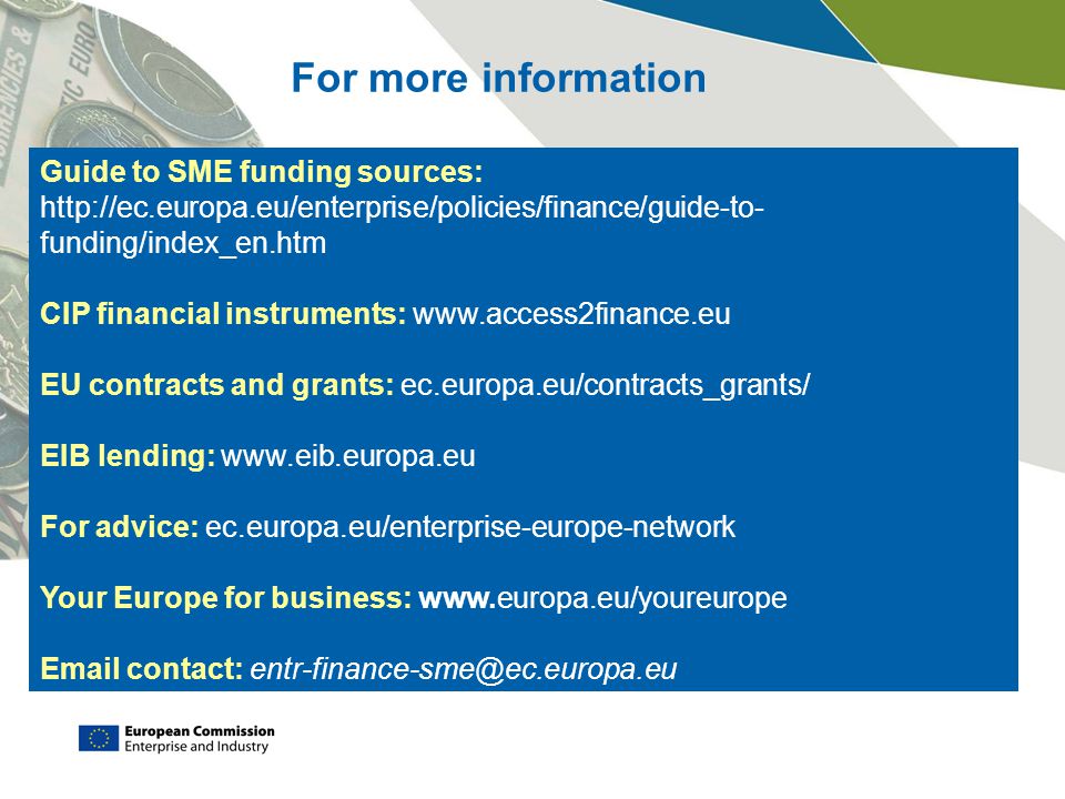 Guide to SME funding sources:   funding/index_en.htm CIP financial instruments:   EU contracts and grants: ec.europa.eu/contracts_grants/ EIB lending:   For advice: ec.europa.eu/enterprise-europe-network Your Europe for business:    contact: For more information