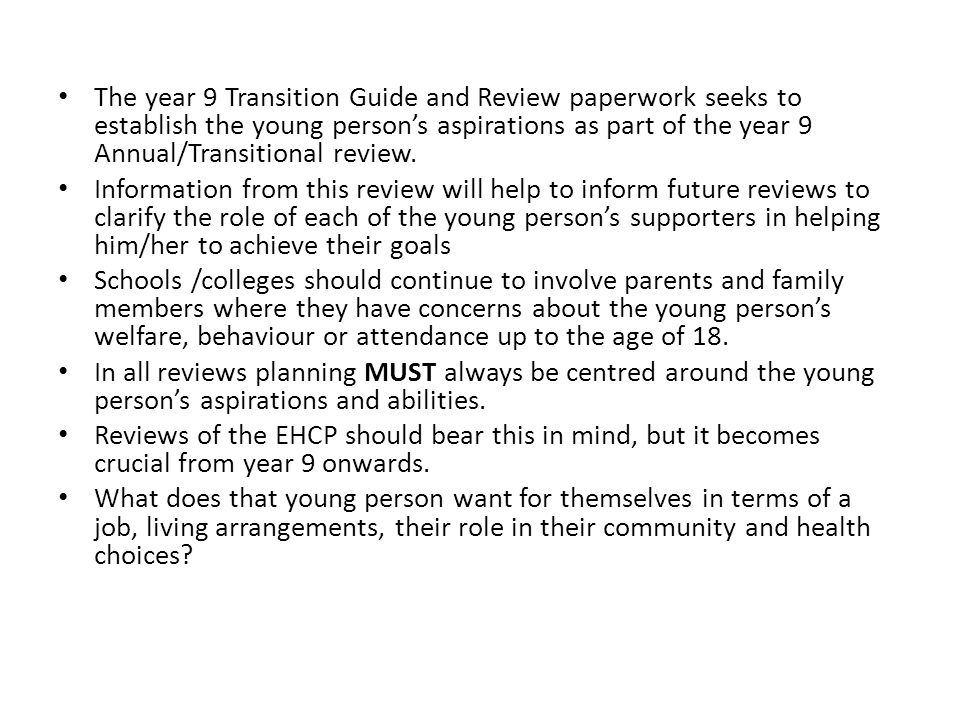 The year 9 Transition Guide and Review paperwork seeks to establish the young person’s aspirations as part of the year 9 Annual/Transitional review.