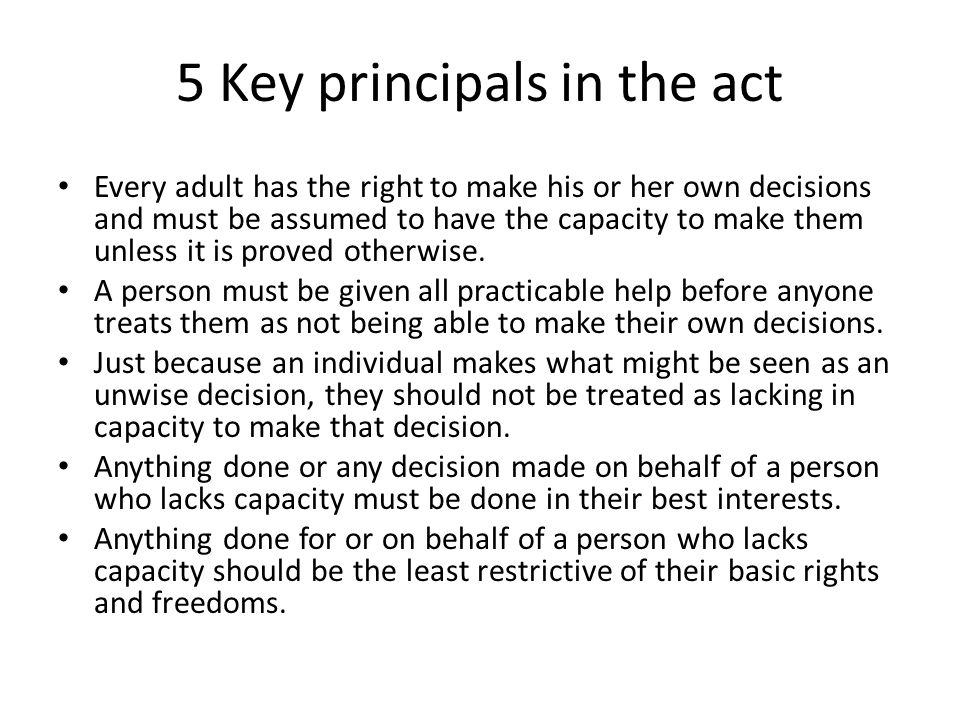 5 Key principals in the act Every adult has the right to make his or her own decisions and must be assumed to have the capacity to make them unless it is proved otherwise.