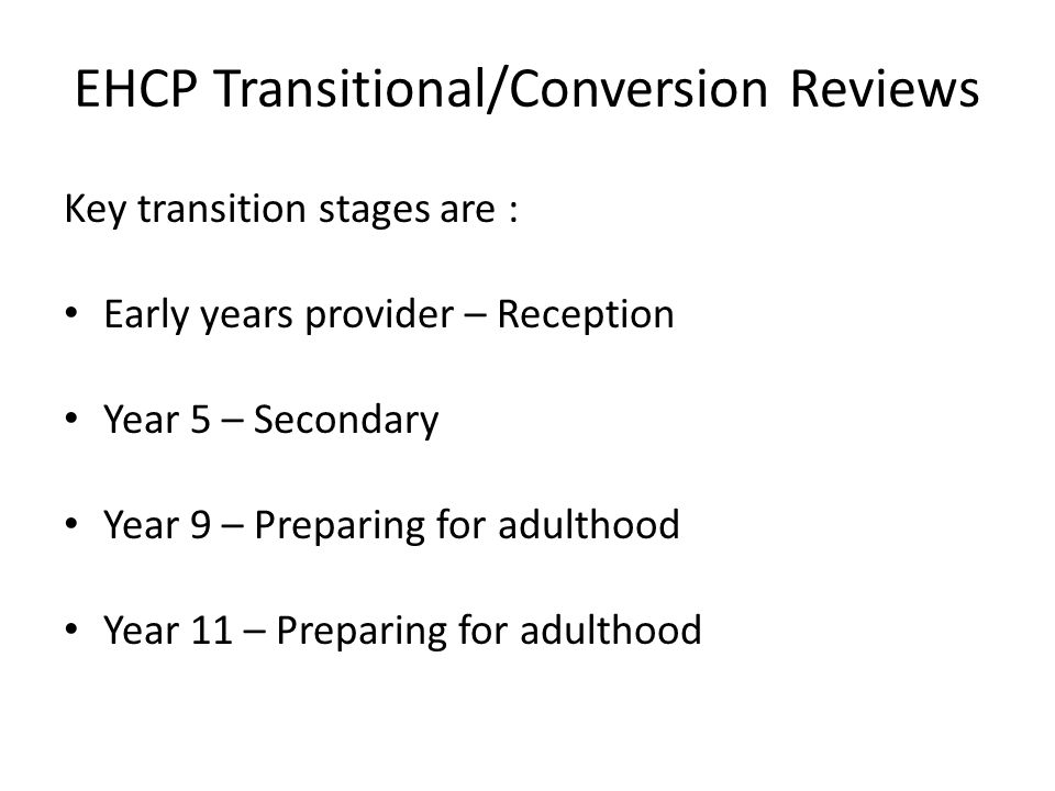 EHCP Transitional/Conversion Reviews Key transition stages are : Early years provider – Reception Year 5 – Secondary Year 9 – Preparing for adulthood Year 11 – Preparing for adulthood