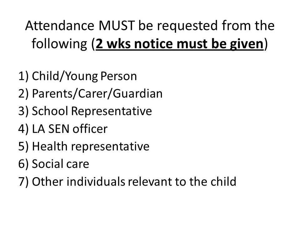 Attendance MUST be requested from the following (2 wks notice must be given) 1) Child/Young Person 2) Parents/Carer/Guardian 3) School Representative 4) LA SEN officer 5) Health representative 6) Social care 7) Other individuals relevant to the child