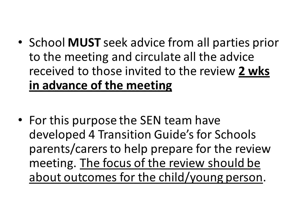 School MUST seek advice from all parties prior to the meeting and circulate all the advice received to those invited to the review 2 wks in advance of the meeting For this purpose the SEN team have developed 4 Transition Guide’s for Schools parents/carers to help prepare for the review meeting.
