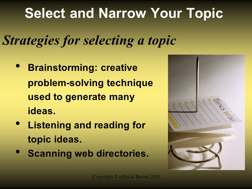 Copyright © Allyn & Bacon 2009 Select and Narrow Your Topic Strategies for selecting a topic Brainstorming: creative problem-solving technique used to generate many ideas.