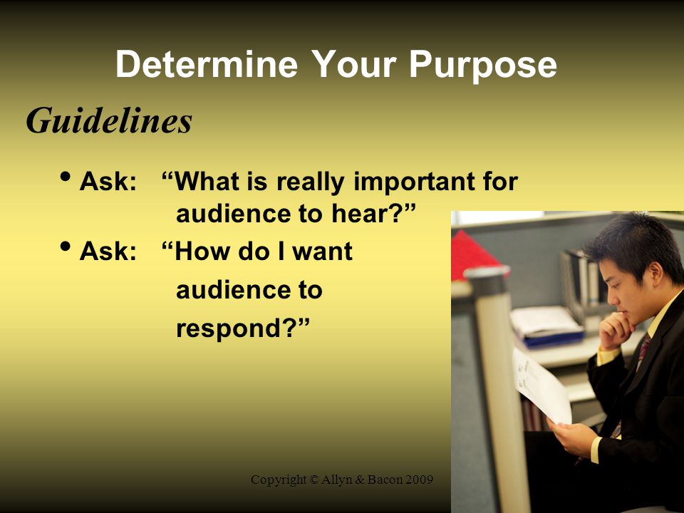 Copyright © Allyn & Bacon 2009 Determine Your Purpose Guidelines Ask: What is really important for audience to hear Ask: How do I want audience to respond
