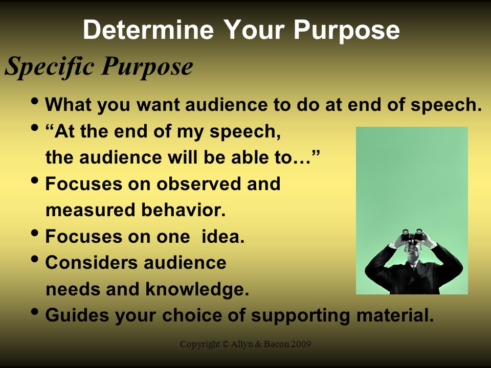 Copyright © Allyn & Bacon 2009 Determine Your Purpose Specific Purpose What you want audience to do at end of speech.