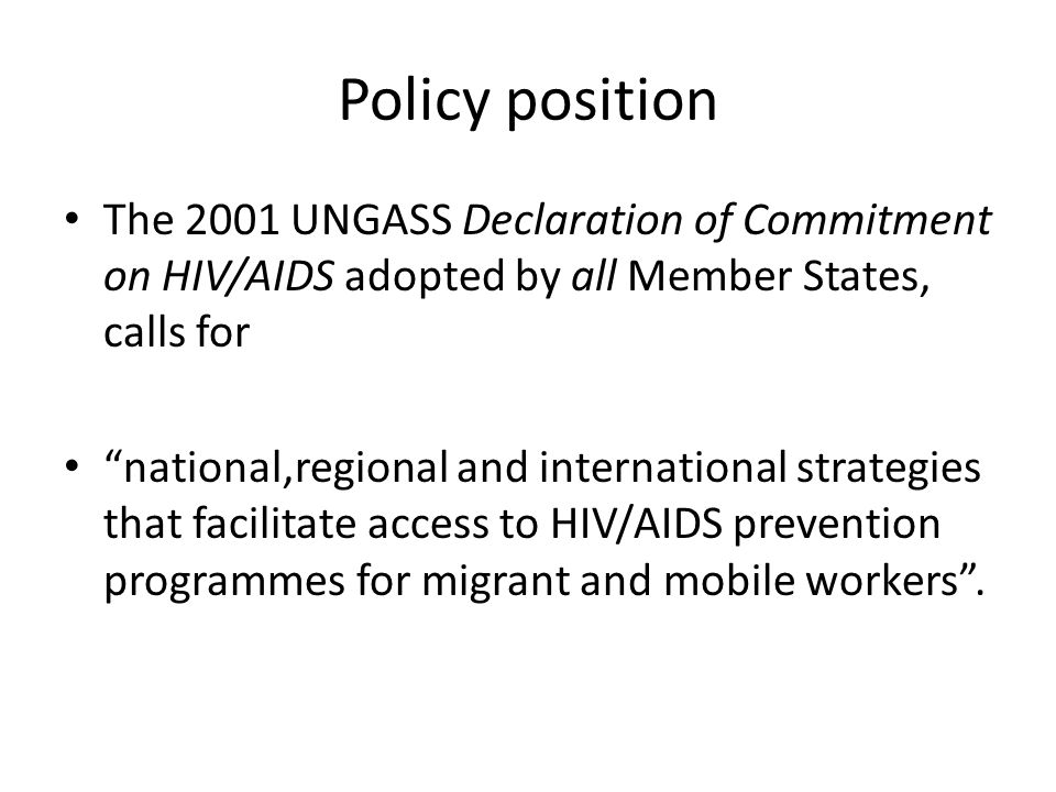 Policy position The 2001 UNGASS Declaration of Commitment on HIV/AIDS adopted by all Member States, calls for national,regional and international strategies that facilitate access to HIV/AIDS prevention programmes for migrant and mobile workers .