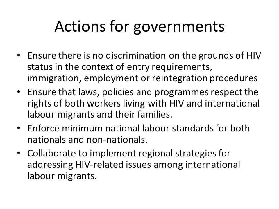 Actions for governments Ensure there is no discrimination on the grounds of HIV status in the context of entry requirements, immigration, employment or reintegration procedures Ensure that laws, policies and programmes respect the rights of both workers living with HIV and international labour migrants and their families.