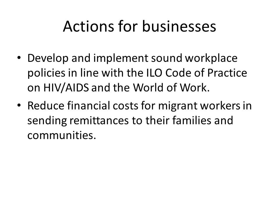 Actions for businesses Develop and implement sound workplace policies in line with the ILO Code of Practice on HIV/AIDS and the World of Work.