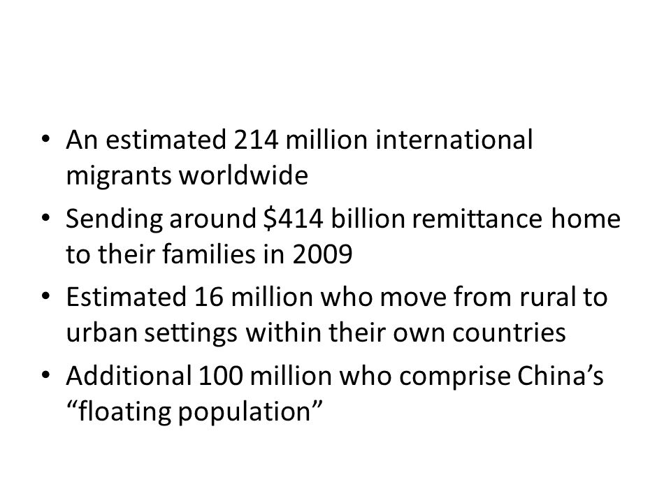 An estimated 214 million international migrants worldwide Sending around $414 billion remittance home to their families in 2009 Estimated 16 million who move from rural to urban settings within their own countries Additional 100 million who comprise China’s floating population