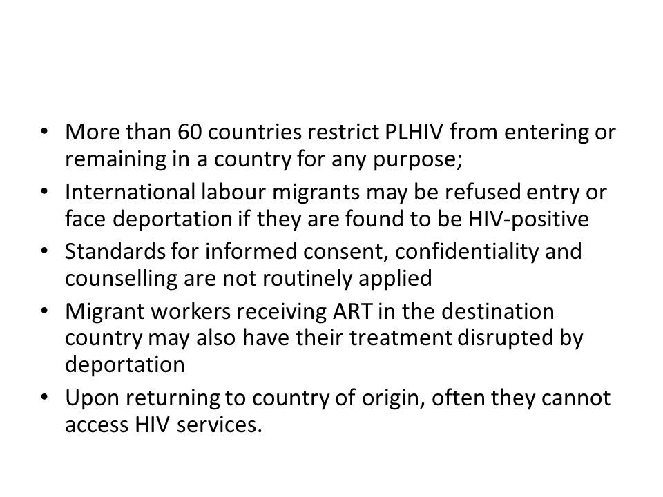 More than 60 countries restrict PLHIV from entering or remaining in a country for any purpose; International labour migrants may be refused entry or face deportation if they are found to be HIV-positive Standards for informed consent, confidentiality and counselling are not routinely applied Migrant workers receiving ART in the destination country may also have their treatment disrupted by deportation Upon returning to country of origin, often they cannot access HIV services.