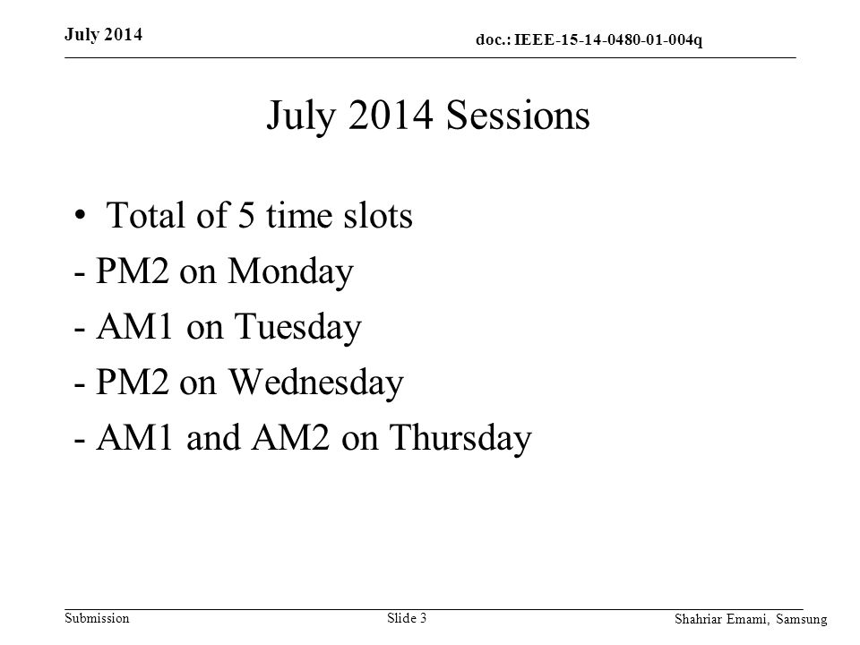 doc.: IEEE q q Submission July 2014 Sessions Total of 5 time slots - PM2 on Monday - AM1 on Tuesday - PM2 on Wednesday - AM1 and AM2 on Thursday Slide 3 July 2014 Shahriar Emami, Samsung