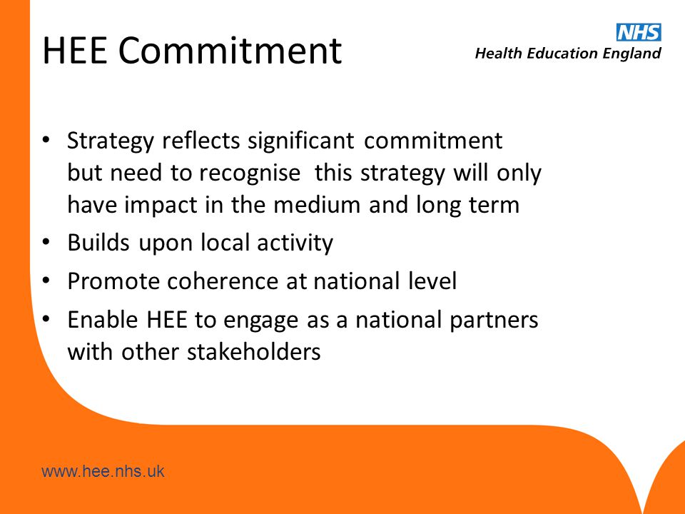 HEE Commitment Strategy reflects significant commitment but need to recognise this strategy will only have impact in the medium and long term Builds upon local activity Promote coherence at national level Enable HEE to engage as a national partners with other stakeholders